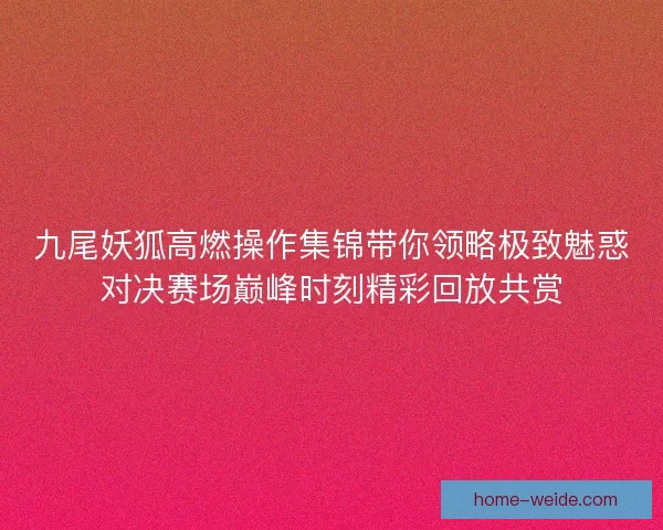 九尾妖狐高燃操作集锦带你领略极致魅惑对决赛场巅峰时刻精彩回放共赏