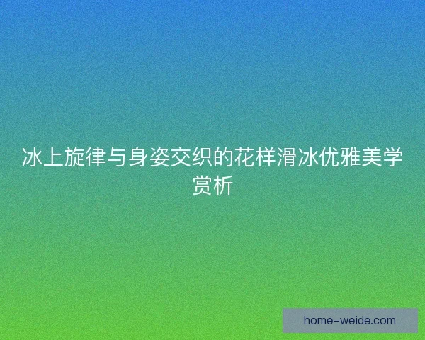 冰上旋律与身姿交织的花样滑冰优雅美学赏析