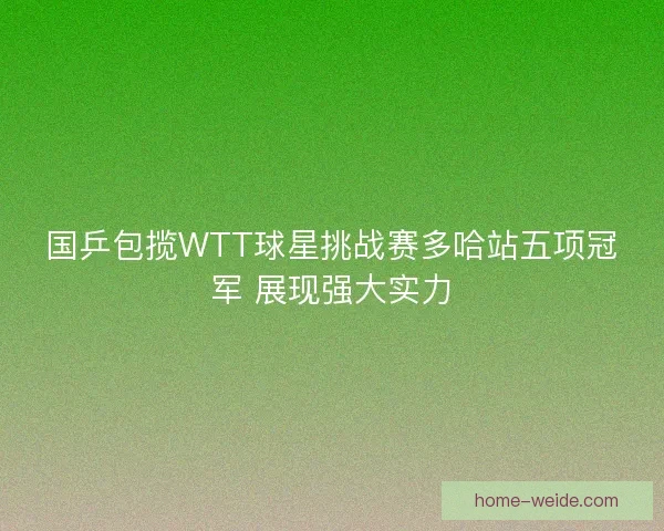国乒包揽WTT球星挑战赛多哈站五项冠军 展现强大实力