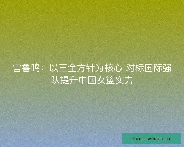 宫鲁鸣：以三全方针为核心 对标国际强队提升中国女篮实力