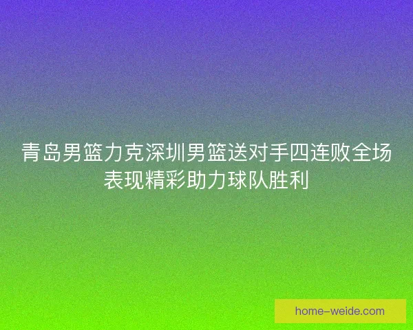 青岛男篮力克深圳男篮送对手四连败全场表现精彩助力球队胜利 青岛男篮力克深圳男篮送对手四连败全场表现精彩助力球队胜利