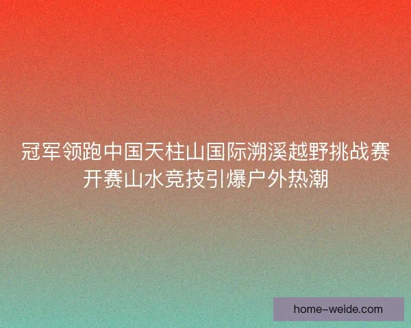 冠军领跑中国天柱山国际溯溪越野挑战赛开赛山水竞技引爆户外热潮 冠军领跑中国天柱山国际溯溪越野挑战赛开赛山水竞技引爆户外热潮