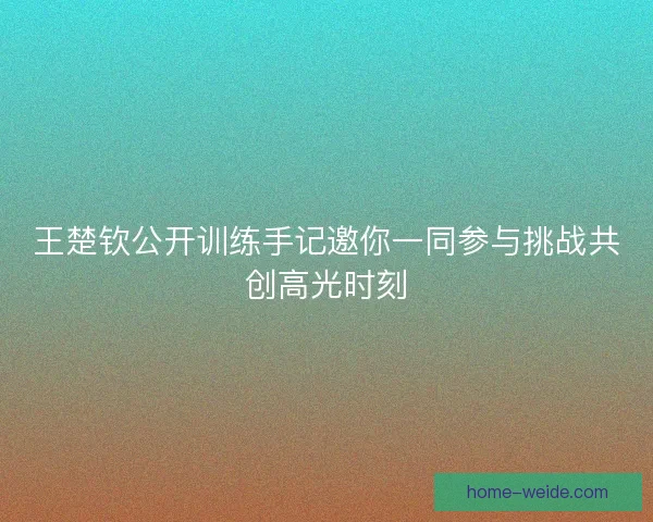 王楚钦公开训练手记邀你一同参与挑战共创高光时刻 王楚钦公开训练手记邀你一同参与挑战共创高光时刻