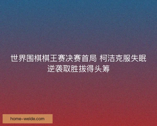 世界围棋棋王赛决赛首局 柯洁克服失眠逆袭取胜拔得头筹