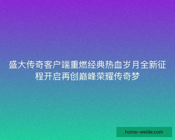 盛大传奇客户端重燃经典热血岁月全新征程开启再创巅峰荣耀传奇梦 盛大传奇客户端重燃经典热血岁月全新征程开启再创巅峰荣耀传奇梦