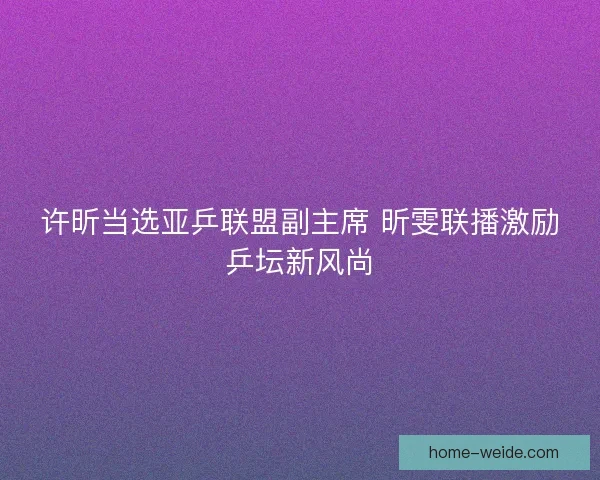 许昕当选亚乒联盟副主席 昕雯联播激励乒坛新风尚