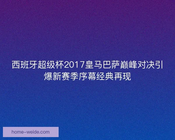 西班牙超级杯2017皇马巴萨巅峰对决引爆新赛季序幕经典再现