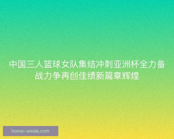 中国三人篮球女队集结冲刺亚洲杯全力备战力争再创佳绩新篇章辉煌 中国三人篮球女队集结冲刺亚洲杯全力备战力争再创佳绩新篇章辉煌