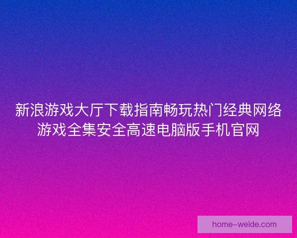新浪游戏大厅下载指南畅玩热门经典网络游戏全集安全高速电脑版手机官网