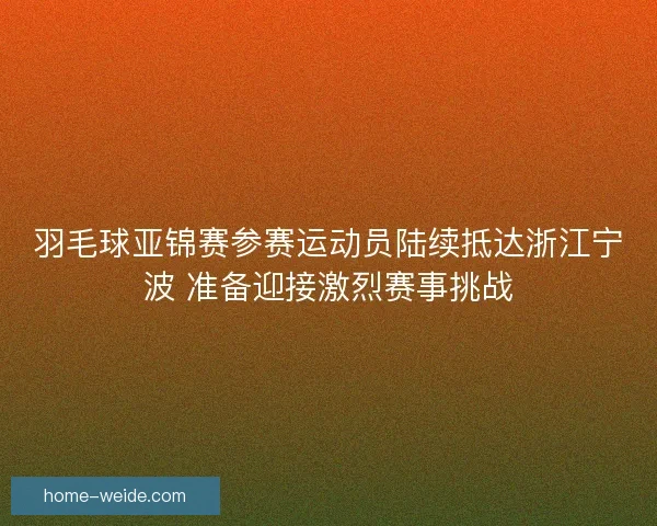 羽毛球亚锦赛参赛运动员陆续抵达浙江宁波 准备迎接激烈赛事挑战 羽毛球亚锦赛参赛运动员陆续抵达浙江宁波 准备迎接激烈赛事挑战