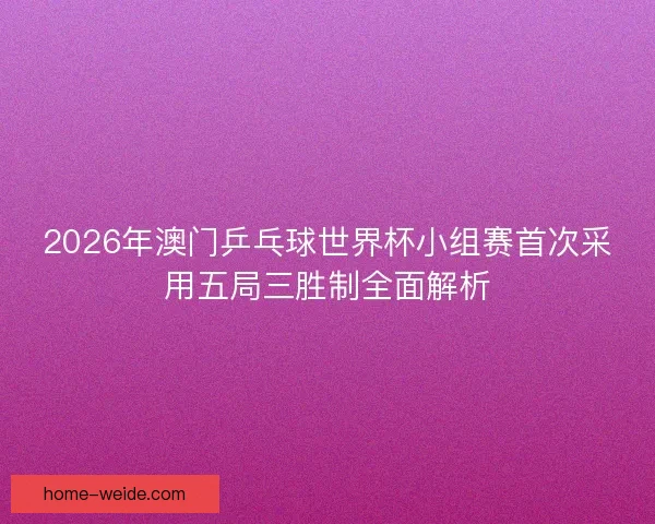 2026年澳门乒乓球世界杯小组赛首次采用五局三胜制全面解析 2026年澳门乒乓球世界杯小组赛首次采用五局三胜制全面解析