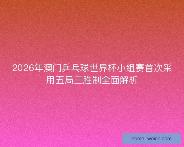 2026年澳门乒乓球世界杯小组赛首次采用五局三胜制全面解析