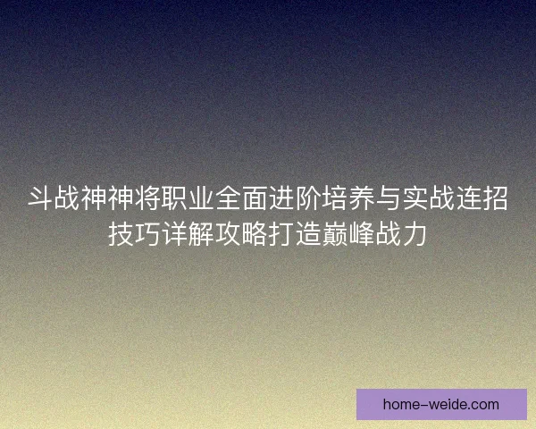 斗战神神将职业全面进阶培养与实战连招技巧详解攻略打造巅峰战力 斗战神神将职业全面进阶培养与实战连招技巧详解攻略打造巅峰战力
